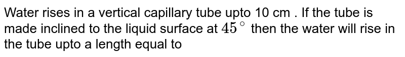 Water rises in a vertical capillary tube upto 10 cm . If the tube is made inclined to the liquid surface at 45^(@) then the water will rise in the tube upto a length equal to