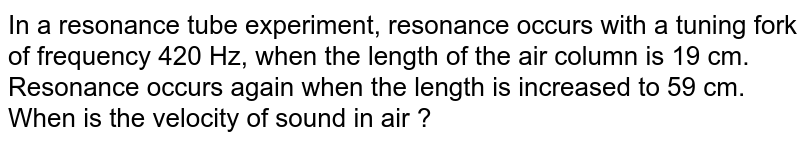 In a resonance tube experiment, resonance occurs with a tuning fork of frequency 420 Hz, when the length of the  air column is 19 cm. Resonance occurs again when the length is increased to 59 cm. When is the velocity of sound in air ? 