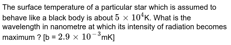 The surface temperature of a particular star which is assumed to behave like a black body is about `5xx10^(4)`K. What is the wavelength in nanometre at which its intensity of radiation becomes maximum ? [b = `2.9xx10^(-3)`mK]