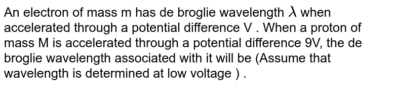 An electron of mass m has de broglie wavelength lamda when accelerated through a potential difference V . When a proton of mass M is accelerated through a potential difference 9V, the de broglie wavelength associated with it will be (Assume that wavelength is determined at low voltage ) .