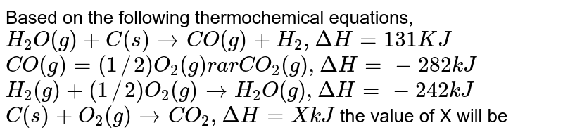 Based on the following thermochemical equations, H_2O(g)+C(s) rarr CO(g) +H_2, Delta H= 131 KJ CO(g) = (1//2) O_2(g) rar CO_2(g), Delta H =-282 kJ H_2(g) + (1//2 )O_2(g) rarr H_2O(g), Delta H=-242 kJ C(s) + O_2(g) rarr CO_(2) , Delta H= X kJ the value of X will be