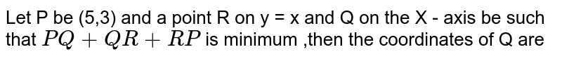 Let P be (5,3) and a point R on y = x and Q on the X - axis be such that PQ +QR+RP is minimum ,then the coordinates of Q are