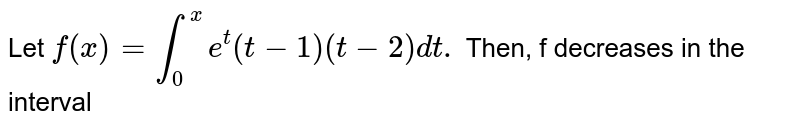 Let `f(x)=int_(0)^(x)e^(t)(t-1)(t-2)dt.` Then, f decreases in the interval