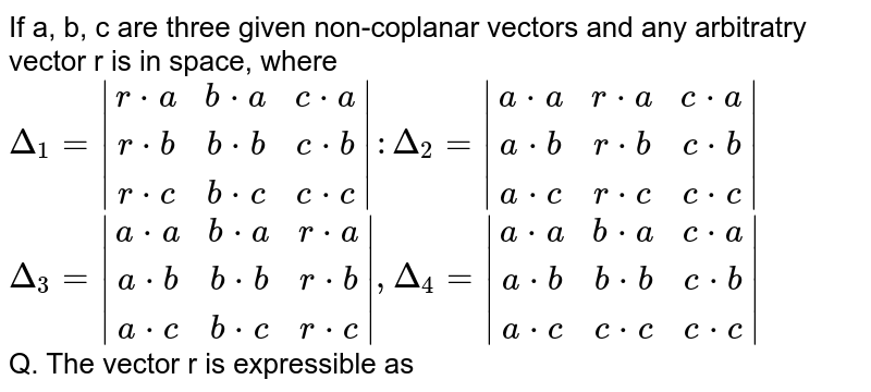 If a, b, c are three given non-coplanar vectors and any arbitratry vector r is in space, where 
`Delta_1=|[r*a, b*a, c*a], [r*b, b*b, c*b], [r*c, b*c, c*c]| : Delta_2=|[a*a, r*a, c*a], [a*b, r*b, c*b], [a*c, r*c, c*c]|` <br> `Delta_3=|[a*a, b*a, r*a], [a*b, b*b, r*b], [a*c, b*c, r*c]|, Delta_4=|[a*a, b*a, c*a], [a*b, b*b, c*b], [a*c, c*c, c*c]|` <br> Q.  The vector r is expressible as