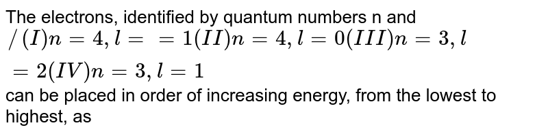 The electrons, identified by quantum numbers n and // (I) n=4, l==1 (II) n=4, l=0 (III) n=3, l=2 (IV) n=3, l=1 can be placed in order of increasing energy, from the lowest to highest, as