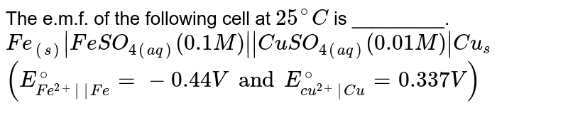 The e.m.f. of the following cell at `25^(@)C` is _________.  <br>  `Fe_((s))|FeSO_(4(aq)) (0.1M)||CuSO_(4(aq))(0.01M)|Cu_(s)` <br> `(E_(Fe^(2+)||Fe)^(@)=-0.44 V and E_(cu^(2+)|Cu)^(@)=0.337V)`
