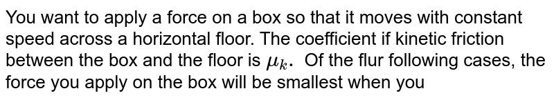 You want to apply a force on a box so that it moves with constant speed across a horizontal floor. The coefficient if kinetic friction between the box and the floor is mu_(k). Of the flur following cases, the force you apply on the box will be smallest when you