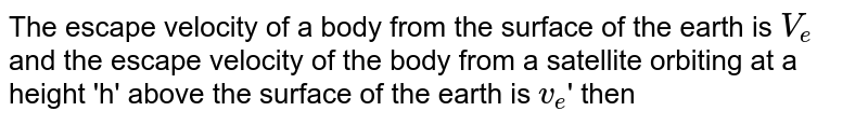 The escape velocity of a body from the surface of the earth is V_e and the escape velocity of the body from a satellite orbiting at a height 'h' above the surface of the earth is v_e ' then