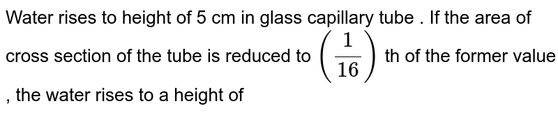 Water rises to height of 5 cm in glass capillary tube . If the area of cross section of the tube is reduced to `((1)/(16))` th of the former value , the water rises to a height of 