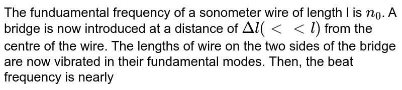 The funduamental frequency of a sonometer wire of length l is `n_(0)`. A bridge is now introduced at a distance of `Deltal(ltltl)` from the centre of the wire. The lengths of wire on the two sides of the bridge are now vibrated in their fundamental modes. Then, the beat frequency is nearly