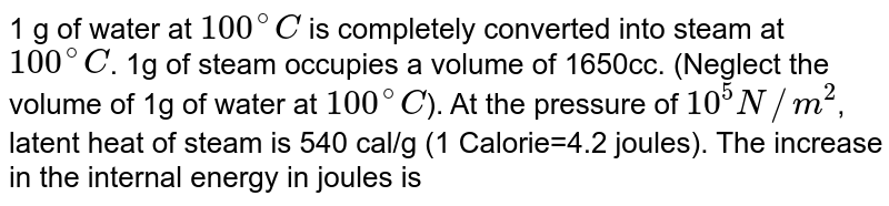 1 g of water at 100^(@)C is completely converted into steam at 100^(@)C . 1g of steam occupies a volume of 1650cc. (Neglect the volume of 1g of water at 100^(@)C ). At the pressure of 10^5N//m^2 , latent heat of steam is 540 cal/g (1 Calorie=4.2 joules). The increase in the internal energy in joules is