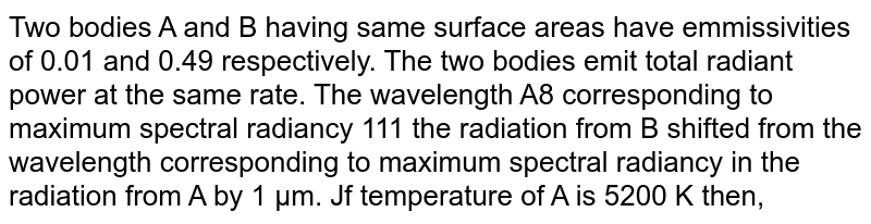 Two bodies A and B having same surface areas have emmissivities of 0.01 and 0.49 respectively. The two bodies emit total radiant power at the same rate. The wavelength A8 corresponding to maximum spectral radiancy 111 the radiation from B shifted from the wavelength corresponding to maximum spectral radiancy in the radiation from A by 1 µm. Jf temperature of A is 5200 K then,