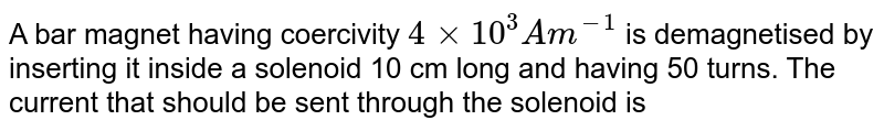 A bar magnet having coercivity `4 xx 10^(3) Am^(-1)` is demagnetised by inserting it inside a solenoid 10 cm long and having 50 turns. The current that should be sent through the solenoid is 