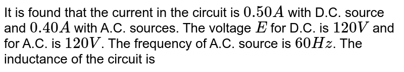 It is found that the current in the circuit is 0.50A with D.C. source and 0.40A with A.C. sources. The voltage E for D.C. is 120V and for A.C. is 120V . The frequency of A.C. source is 60Hz . The inductance of the circuit is