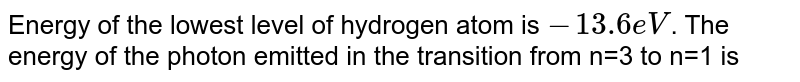 Energy of the lowest level of hydrogen atom is -13.6 eV . The energy of the photon emitted in the transition from n=3 to n=1 is