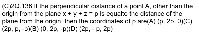 If the perpendicular distance of a point A other than the origin from the plane x+y+z=p is equal to the distance of the plane from the origin,then the coordinates of p are (A) (p,2p,0)(B)(0,2p,-p)(C)(2p,p,-p)(D)(2p,-p,2p)