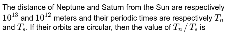 The distance of Neptune and Saturn from the Sun are respectively 10^(13) and 10^(12) meters and their periodic times are respectively T_n and T_s . If their orbits are circular, then the value of T_n//T_s is