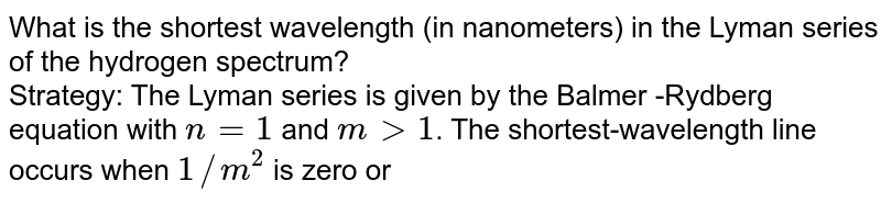 What is the shortest wavelength (in nanometers) in the Lyman series of the hydrogen spectrum? Strategy: The Lyman series is given by the Balmer -Rydberg equation with n = 1 and mgt 1 . The shortest-wavelength line occurs when 1//m^(2) is zero or when m is infinitely large (i.e., if m =oo , then 1//m^(2) = 0) .