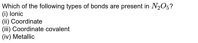 Which of the following types of bonds are present in N_2O_5 ? (i) Ionic (ii) Coordinate (iii) Coordinate covalent (iv) Metallic