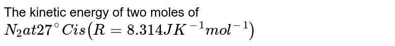 The kinetic energy of two moles of N_(2) at 27^(@) C is (R = 8.314 J K^(-1) mol^(-1))
