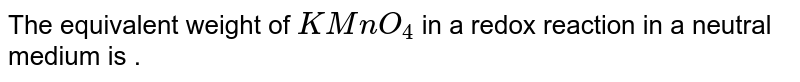 The equivalent weight of `KMnO_4` in a redox reaction in a neutral medium is .