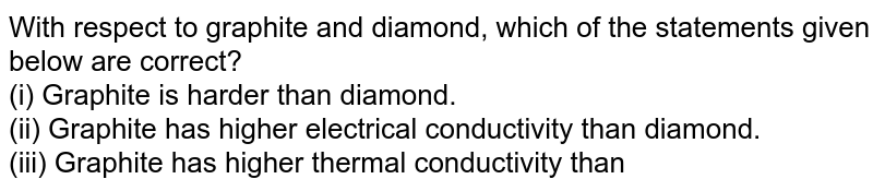 With respect to graphite and diamond, which of the statements given below are correct? (i) Graphite is harder than diamond. (ii) Graphite has higher electrical conductivity than diamond. (iii) Graphite has higher thermal conductivity than diamond. Graphite has higher C-C bond order than diamond.