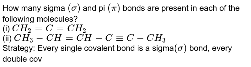 How many sigma (sigma) and pi (pi) bonds are present in each of the following molecules? (i) CH_(2) = C = CH_(2) (ii) CH_(3) - CH = CH - C -= C - CH_(3) Strategy: Every single covalent bond is a sigma (sigma) bond, every double covalent bond consists of one sigma (sigma) and one pi (pi) bond, and every triple covalent bond consists of one sigma (sigma) and two pi (pi) bonds.