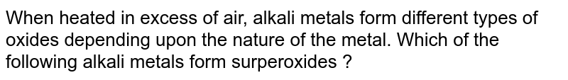 When heated in excess of air, alkali metals form different types of oxides depending upon the nature of the metal. Which of the following alkali metals form surperoxides ?