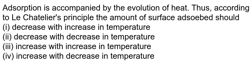 Adsorption is accompanied by the evolution of heat. Thus, according to Le Chatelier's principle the amount of surface adsoebed should (i) decrease with increase in temperature (ii) decrease with decrease in temperature (iii) increase with increase in temperature (iv) increase with decrease in temperature