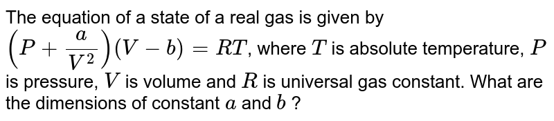 The equation of a state of a real gas is given by `(P + (a)/(V^(2))) (V - b) = RT`, where `T` is absolute temperature, `P` is pressure, `V` is volume and `R` is universal gas constant. What are the dimensions of constant `a` and `b` ?