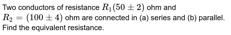 Two conductors of resistance `R_(1) (50 +- 2)` ohm and `R_(2) = (100 +- 4)` ohm are connected in (a) series and (b) parallel. Find the equivalent resistance. 