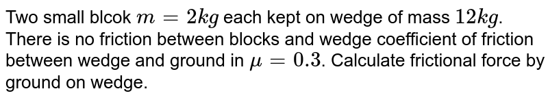 Two small blcok m=2kg each kept on wedge of mass 12 kg . There is no friction between blocks and wedge coefficient of friction between wedge and ground in mu=0.3 . Calculate frictional force by ground on wedge.