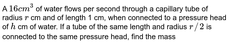 A 16cm^(3) of water flows per second through a capillary tube of radius r cm and of length 1 cm, when connected to a pressure head of h cm of water. If a tube of the same length and radius r//2 is connected to the same pressure head, find the mass of watear flowing per minute through the tube.