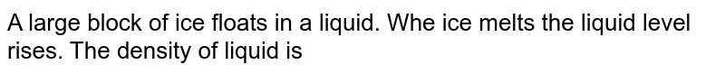 A large block of ice floats in a liquid. Whe ice melts the liquid level rises. The density of liquid is