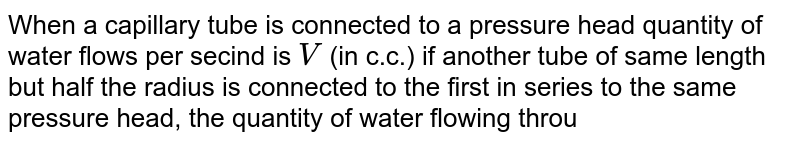 When a capillary tube is connected to a pressure head quantity of water flows per secind is V (in c.c.) if another tube of same length but half the radius is connected to the first in series to the same pressure head, the quantity of water flowing through them per sencond will be (in c.c)