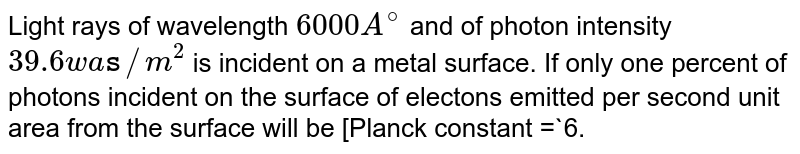 Light rays of wavelength 6000A^(@) and of photon intensity 39.6 watts//m^(2) is incident on a metal surface. If only one percent of photons incident on the surface of electons emitted per second unit area from the surface will be [Planck constant = 6.64xx10^(-34) J-S ,Velocity of light = 3xx10^(8) ms^(-1) ]