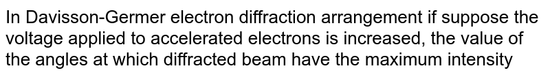 In Davisson-Germer electron diffraction arrangement if suppose the voltage applied to accelerated electrons is increased, the value of the angles at which diffracted beam have the maximum intensity