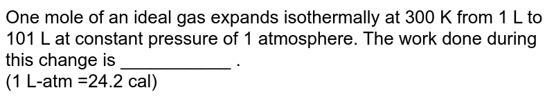 One mole of an ideal gas expands isothermally at 300 K from 1 L to 101 L at constant pressure of 1 atmosphere. The work done during this change is ___________ . (1 L-atm =24.2 cal)