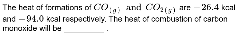 The heat of formations of CO_((g)) and CO_(2(g)) are -26.4 kcal and -94.0 kcal respectively. The heat of combustion of carbon monoxide will be _________ .