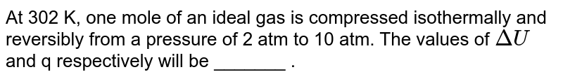 At 302 K, one mole of an ideal gas is compressed isothermally and reversibly from a pressure of 2 atm to 10 atm. The values of `Delta U` and q respectively will be _______ .