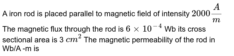 A iron rod is placed parallel to magnetic field of intensity 2000 A/m The magnetic flux through the rod is 6xx10^(-4) Wb its cross sectional area is 3 cm^(2) The magnetic permeability of the rod in Wb/A -m is