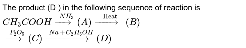 The  product  (D )  in the  following  sequence of  reaction  is <br> `CH_(3) COOH  overset(NH_(3))(to) (A )  overset( " Heat ")(to) (B )` <br> `overset(P_(2)O_(5))(to) ( C )  overset(Na+ C_(2)H_(5) OH) (to) (D ) `