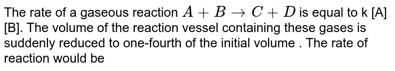 The rate of a gaseous reaction A + Bto C + D is equal to k [A][B]. The volume of the reaction vessel containing these gases is suddenly reduced to one-fourth of the initial volume . The rate of reaction would be