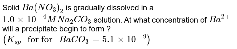 Solid `Ba(NO_(3))_(2)` is gradually dissolved in a `1.0xx10^(-4)M Na_(2)CO_(3)` solution. At what concentration of `Ba^(2+)` will a precipitate begin to form ? `(K_(sp) " for for " BaCO_(3)=5.1xx10^(-9))`