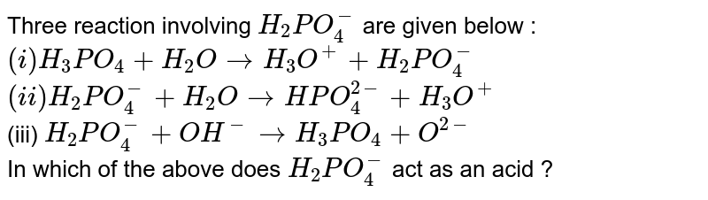 Three reaction involving `H_(2)PO_(4)^(-)` are given below : <br> `(i) H_(3)PO_(4)+H_(2)O to H_(3)O^(+)+H_(2)PO_(4)^(-)` <br> `(ii) H_(2)PO_(4)^(-) + H_(2)O to HPO_(4)^(2-) + H_(3)O^(+)` <br> (iii) `H_(2)PO_(4)^(-)+OH^(-) to H_(3)PO_(4)+O^(2-)` <br> In which of the above does `H_(2)PO_(4)^(-)` act as an acid ?