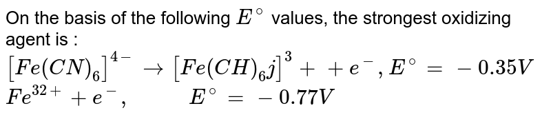 On the basis of the following `E^(@)`  values, the strongest oxidizing agent is : <br> `[Fe(CN)_(6)]^(4-) to [Fe(CH)_(6)j]^(3)+ +e ^(-),E^(@)=-0.35 V` <br> `Fe ^(32+)+e ^(-),"       "E ^(@)=-0.77V` 