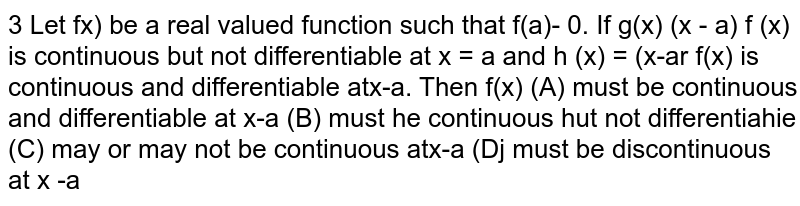  Let `f(x)` be a real valued function such that  `f(a) = 0`. If  `g(x) = (x - a) f (x)` is continuous but notdifferentiable at  `x=a and h(x)=(x-a)^2 f(x)` is continuous and differentiable at  `x=a`. Then `f(x)` 