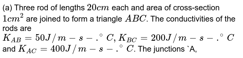 (a) Three rod of lengths `20 cm` each and area of cross-section `1 cm^(2)` are joined to form a triangle `ABC`. The conductivities of the rods are `K_(AB) = 50 J//m-s-.^(@)C, K_(BC) = 200 J//m-s-.^(@)C` and `K_(AC) = 400 J//m-s-.^(@)C`. The junctions `A, B` and `C` are maintained at `40^(@)C`, `80^(@)C` and `80^(@)C` respectively. Find the rate of heat flowing through the rods `AB, AC` and `BC`. <br> (b) A semicircular rod is joineted as its end to a straight rod of the same material and the same cross-sectional area. The straight rod forms a diameter of the other rod. The junctions are maintained at different temperatures. Find the ratio of the heat transferred through a cross-section of the simicircular rod to the heat transferred through a cross-section of the straight rod in a given time.