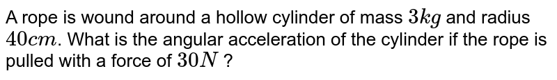 A rope is wound around a hollow cylinder of mass 3 kg and radius 40 cm . What is the angular acceleration of the cylinder if the rope is pulled with a force of 30 N ?