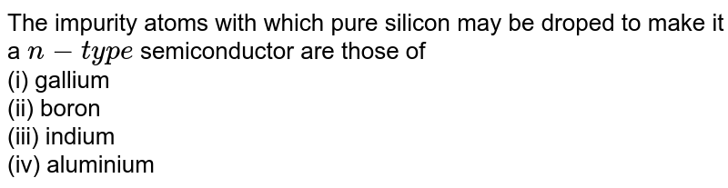 The impurity atoms with which pure silicon may be droped to make it a n-type semiconductor are those of (i) gallium (ii) boron (iii) indium (iv) aluminium